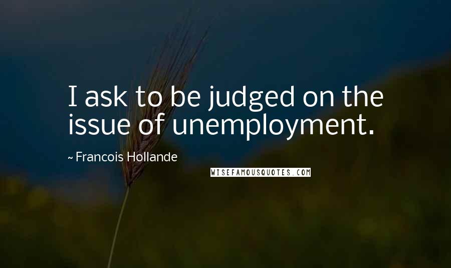 Francois Hollande Quotes: I ask to be judged on the issue of unemployment.