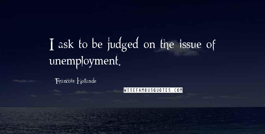 Francois Hollande Quotes: I ask to be judged on the issue of unemployment.