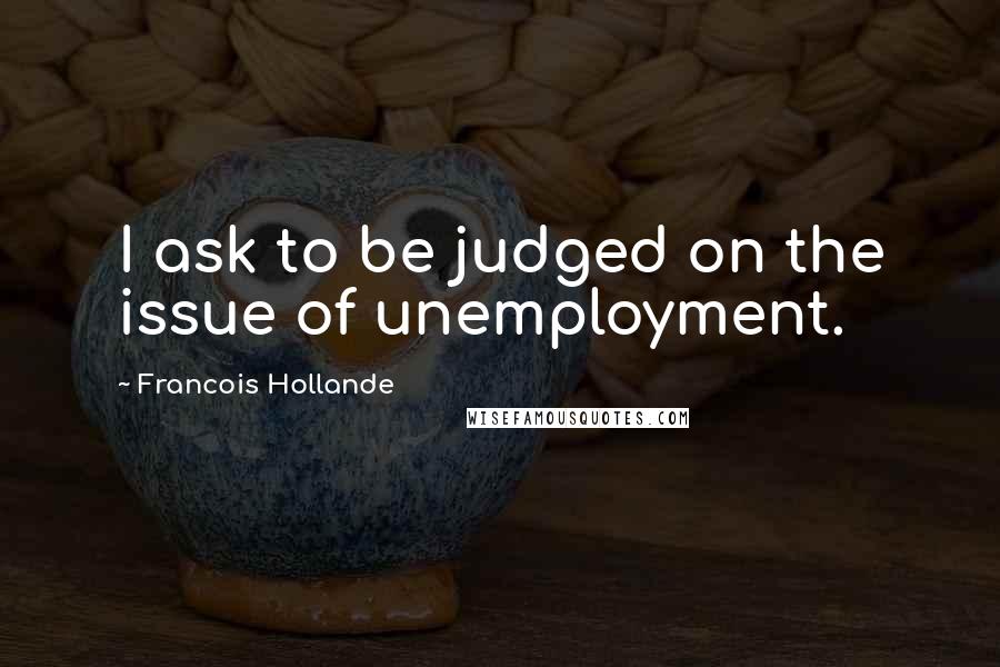 Francois Hollande Quotes: I ask to be judged on the issue of unemployment.