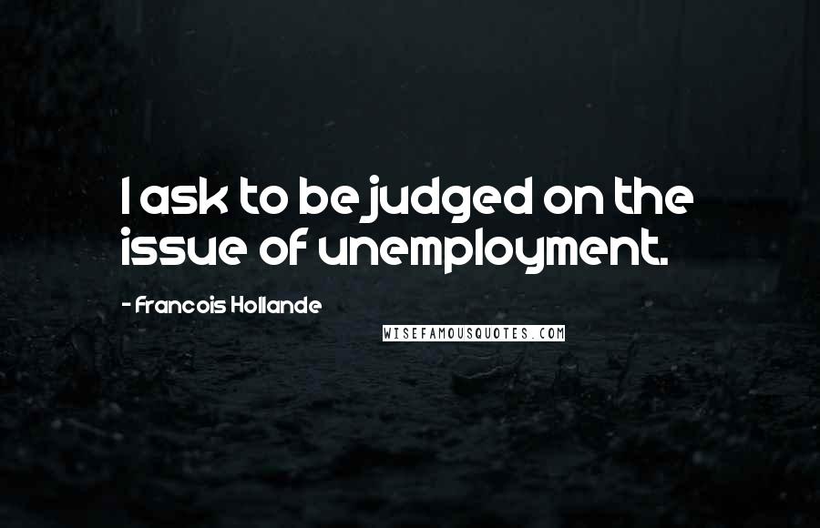 Francois Hollande Quotes: I ask to be judged on the issue of unemployment.