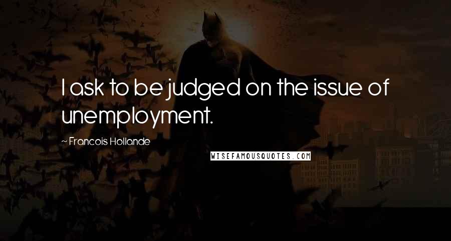 Francois Hollande Quotes: I ask to be judged on the issue of unemployment.