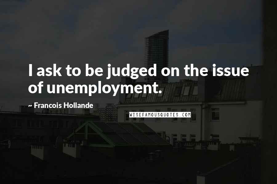 Francois Hollande Quotes: I ask to be judged on the issue of unemployment.