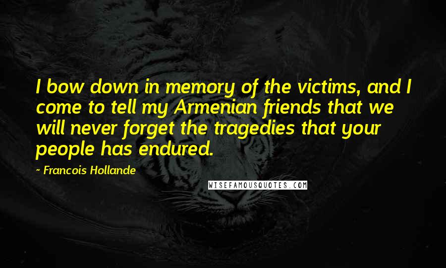 Francois Hollande Quotes: I bow down in memory of the victims, and I come to tell my Armenian friends that we will never forget the tragedies that your people has endured.
