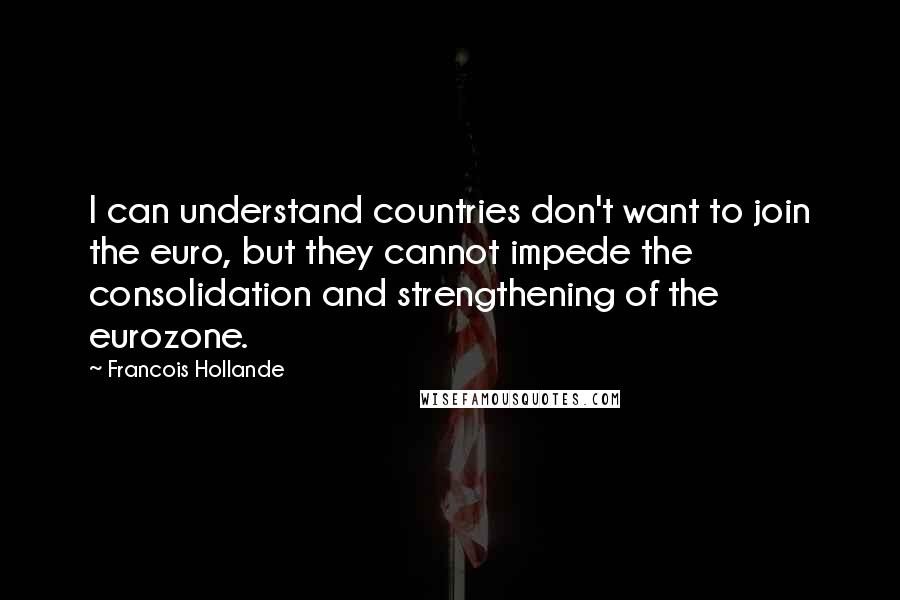 Francois Hollande Quotes: I can understand countries don't want to join the euro, but they cannot impede the consolidation and strengthening of the eurozone.