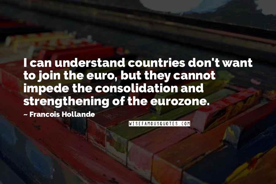 Francois Hollande Quotes: I can understand countries don't want to join the euro, but they cannot impede the consolidation and strengthening of the eurozone.