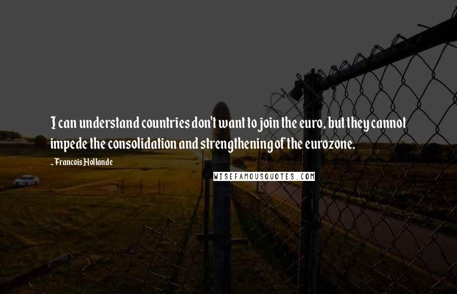 Francois Hollande Quotes: I can understand countries don't want to join the euro, but they cannot impede the consolidation and strengthening of the eurozone.