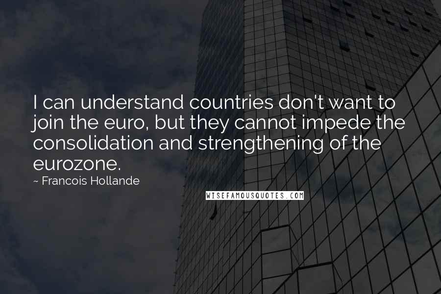 Francois Hollande Quotes: I can understand countries don't want to join the euro, but they cannot impede the consolidation and strengthening of the eurozone.