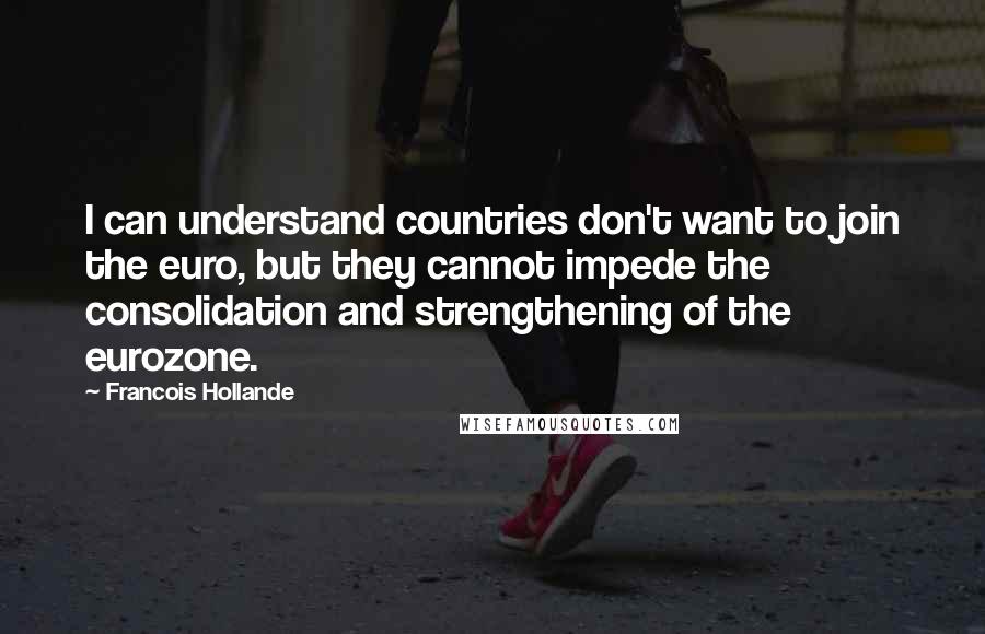 Francois Hollande Quotes: I can understand countries don't want to join the euro, but they cannot impede the consolidation and strengthening of the eurozone.