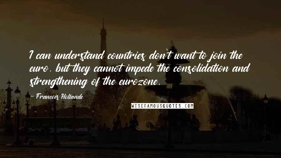 Francois Hollande Quotes: I can understand countries don't want to join the euro, but they cannot impede the consolidation and strengthening of the eurozone.