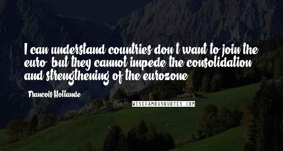 Francois Hollande Quotes: I can understand countries don't want to join the euro, but they cannot impede the consolidation and strengthening of the eurozone.