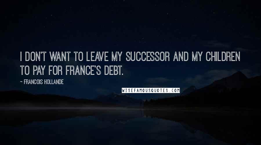 Francois Hollande Quotes: I don't want to leave my successor and my children to pay for France's debt.