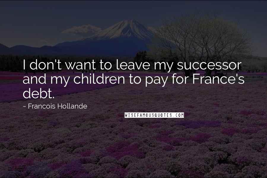 Francois Hollande Quotes: I don't want to leave my successor and my children to pay for France's debt.