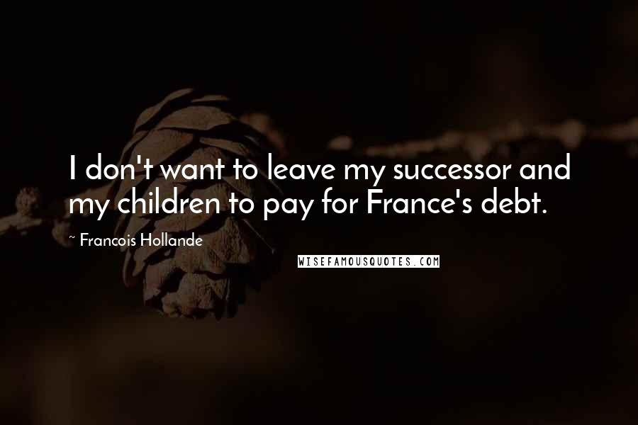 Francois Hollande Quotes: I don't want to leave my successor and my children to pay for France's debt.