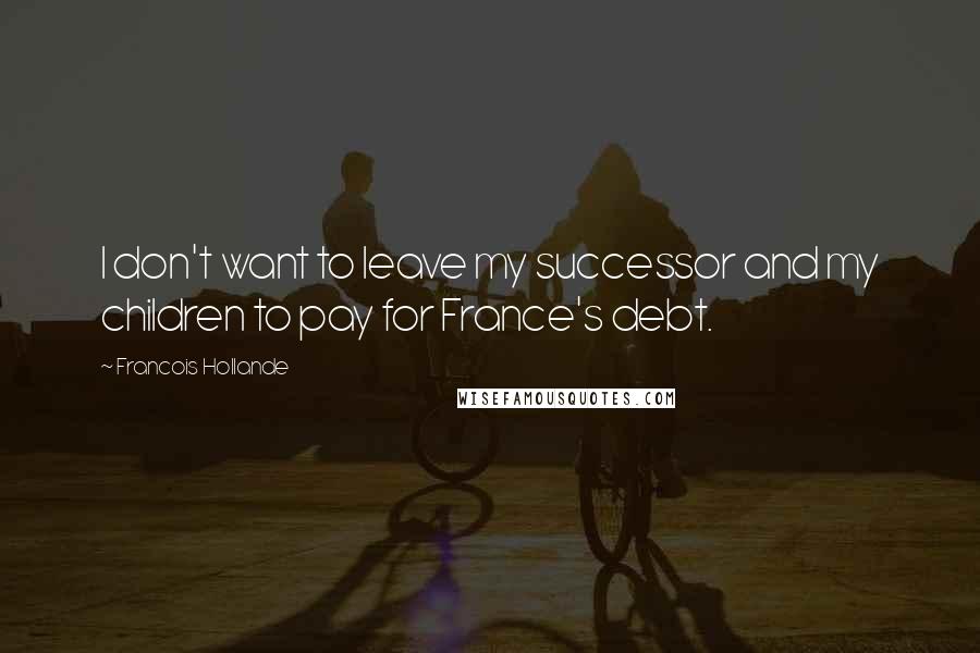 Francois Hollande Quotes: I don't want to leave my successor and my children to pay for France's debt.