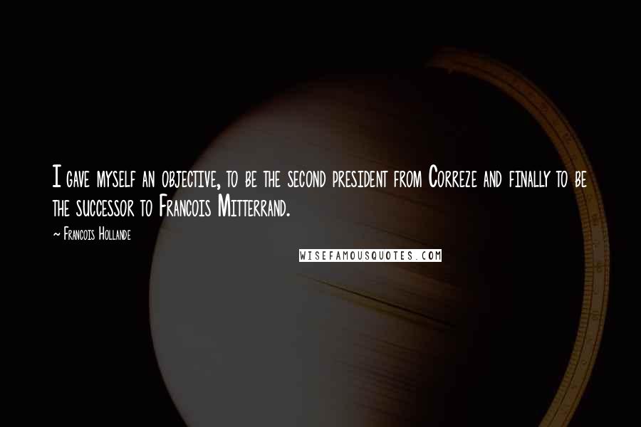 Francois Hollande Quotes: I gave myself an objective, to be the second president from Correze and finally to be the successor to Francois Mitterrand.