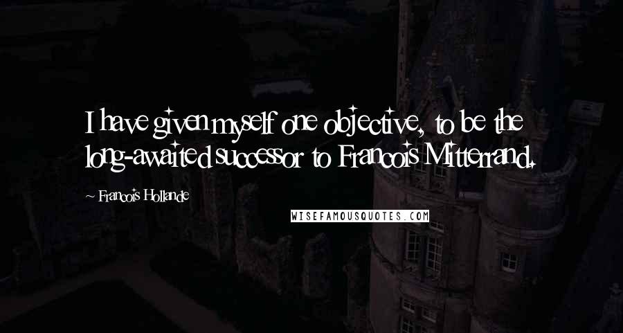 Francois Hollande Quotes: I have given myself one objective, to be the long-awaited successor to Francois Mitterrand.