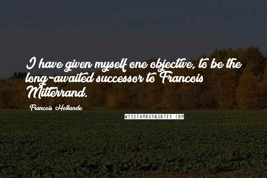 Francois Hollande Quotes: I have given myself one objective, to be the long-awaited successor to Francois Mitterrand.