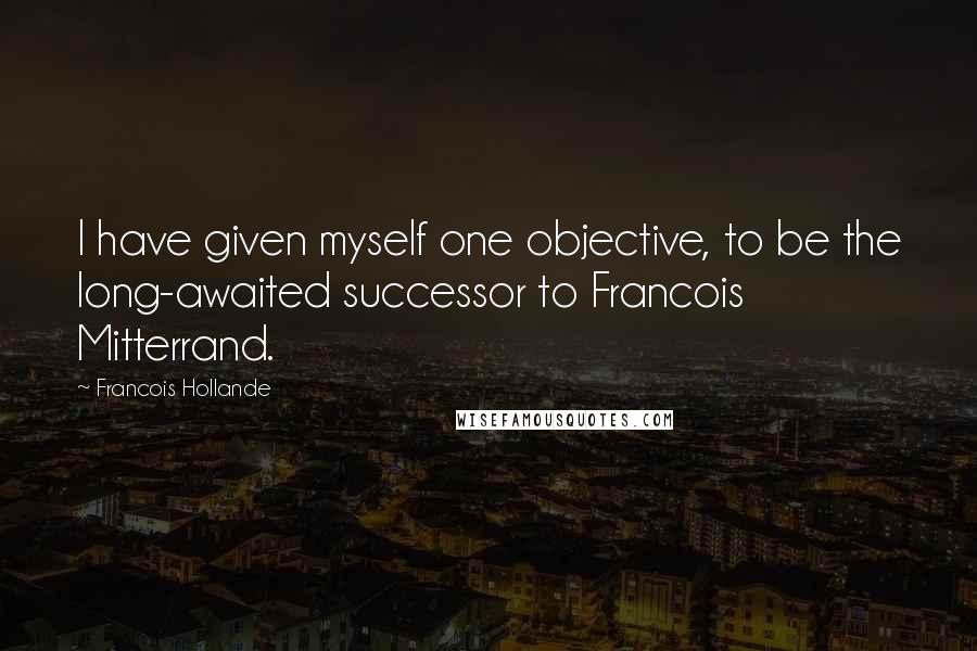 Francois Hollande Quotes: I have given myself one objective, to be the long-awaited successor to Francois Mitterrand.