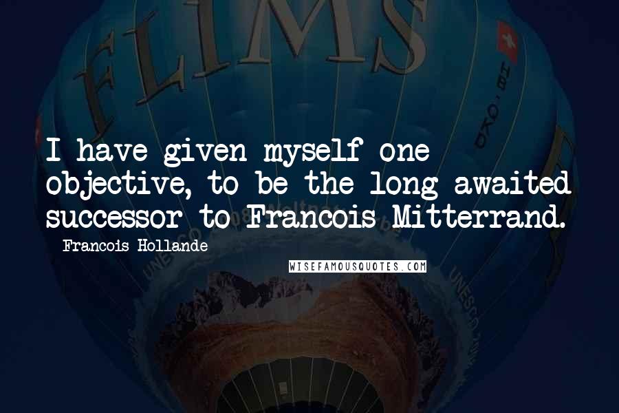 Francois Hollande Quotes: I have given myself one objective, to be the long-awaited successor to Francois Mitterrand.