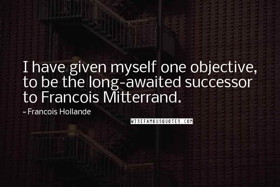 Francois Hollande Quotes: I have given myself one objective, to be the long-awaited successor to Francois Mitterrand.