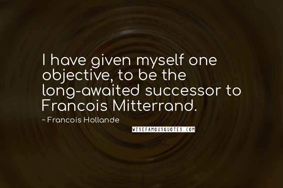 Francois Hollande Quotes: I have given myself one objective, to be the long-awaited successor to Francois Mitterrand.