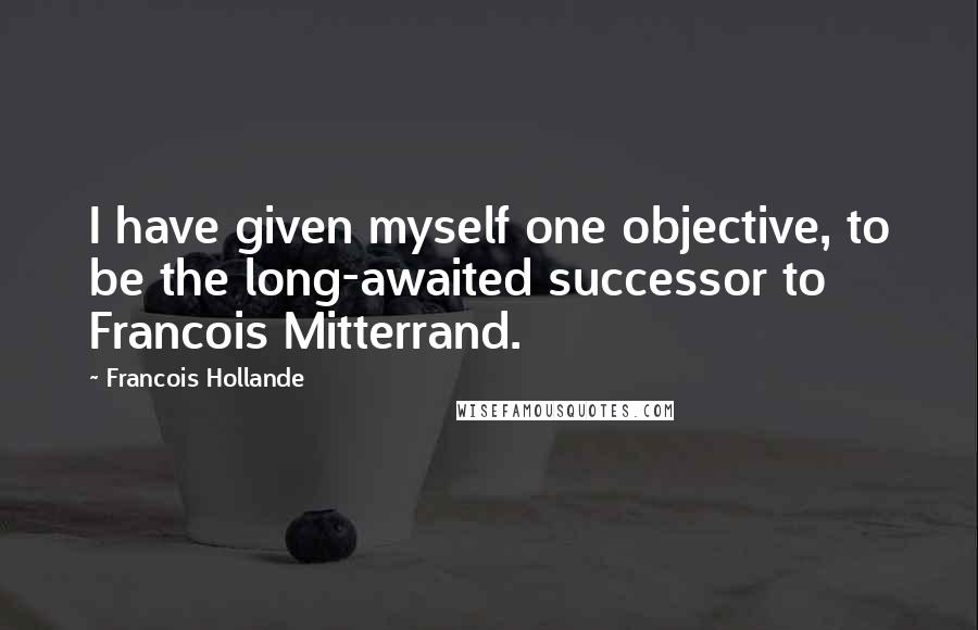 Francois Hollande Quotes: I have given myself one objective, to be the long-awaited successor to Francois Mitterrand.