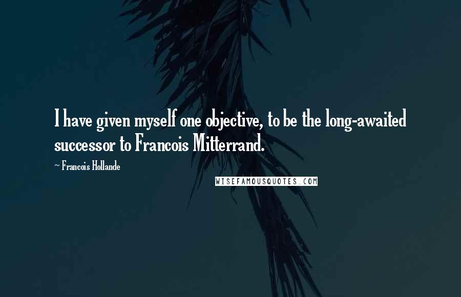 Francois Hollande Quotes: I have given myself one objective, to be the long-awaited successor to Francois Mitterrand.