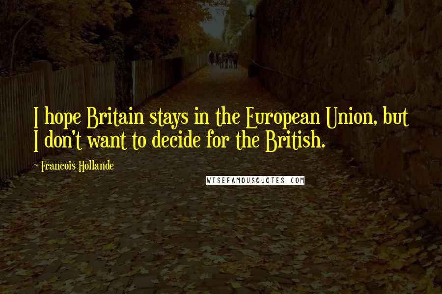 Francois Hollande Quotes: I hope Britain stays in the European Union, but I don't want to decide for the British.