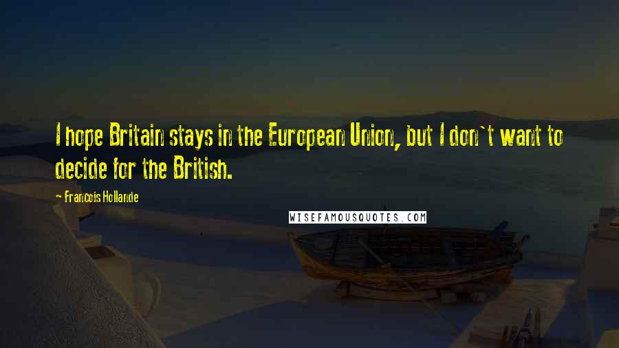 Francois Hollande Quotes: I hope Britain stays in the European Union, but I don't want to decide for the British.