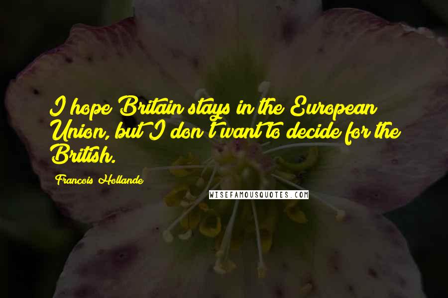 Francois Hollande Quotes: I hope Britain stays in the European Union, but I don't want to decide for the British.