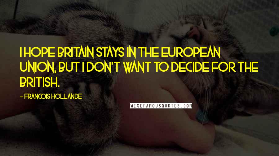 Francois Hollande Quotes: I hope Britain stays in the European Union, but I don't want to decide for the British.