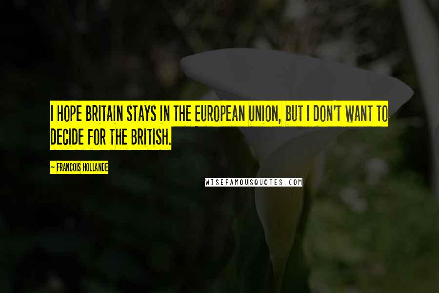 Francois Hollande Quotes: I hope Britain stays in the European Union, but I don't want to decide for the British.