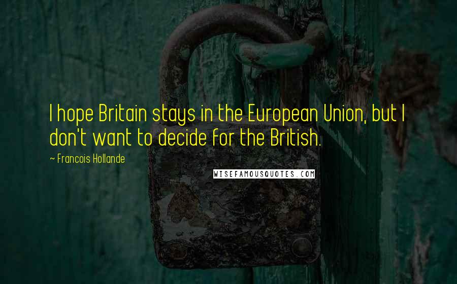 Francois Hollande Quotes: I hope Britain stays in the European Union, but I don't want to decide for the British.