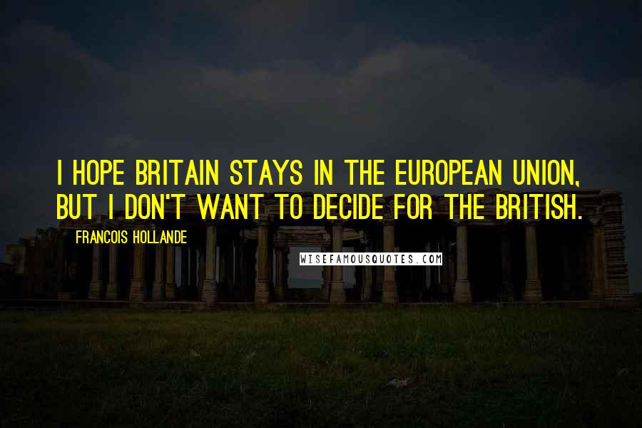 Francois Hollande Quotes: I hope Britain stays in the European Union, but I don't want to decide for the British.
