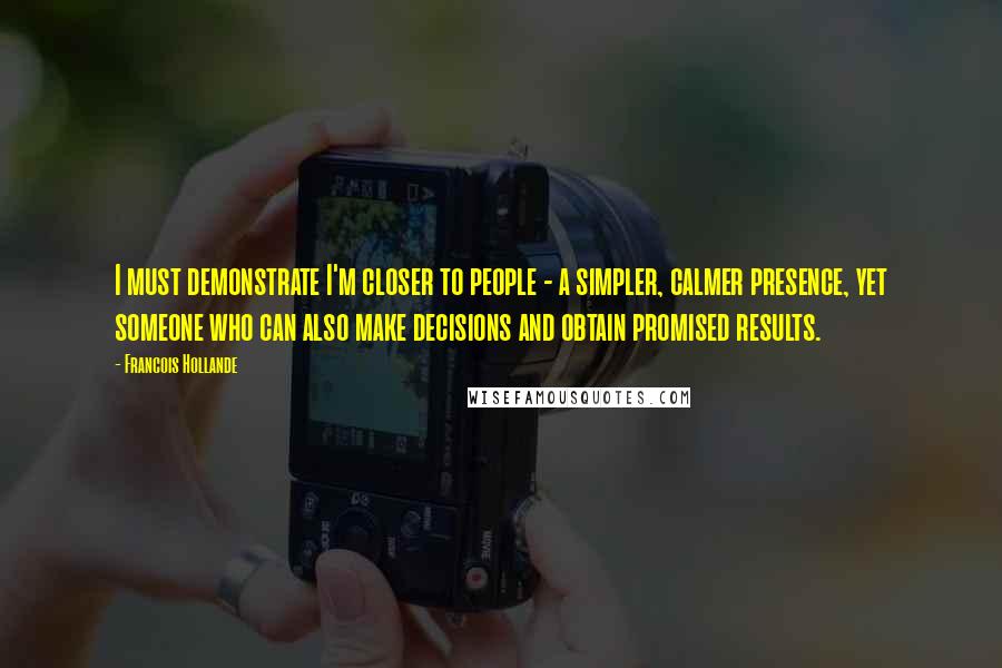 Francois Hollande Quotes: I must demonstrate I'm closer to people - a simpler, calmer presence, yet someone who can also make decisions and obtain promised results.