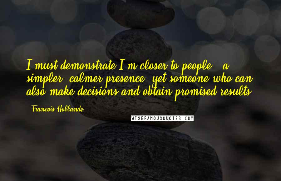 Francois Hollande Quotes: I must demonstrate I'm closer to people - a simpler, calmer presence, yet someone who can also make decisions and obtain promised results.