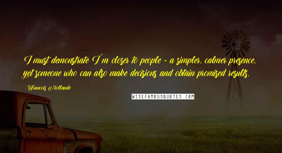 Francois Hollande Quotes: I must demonstrate I'm closer to people - a simpler, calmer presence, yet someone who can also make decisions and obtain promised results.