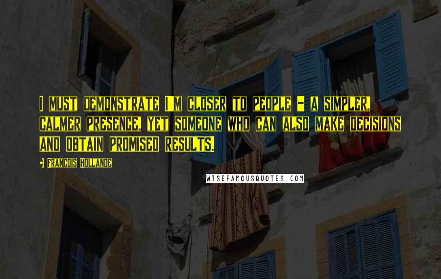 Francois Hollande Quotes: I must demonstrate I'm closer to people - a simpler, calmer presence, yet someone who can also make decisions and obtain promised results.