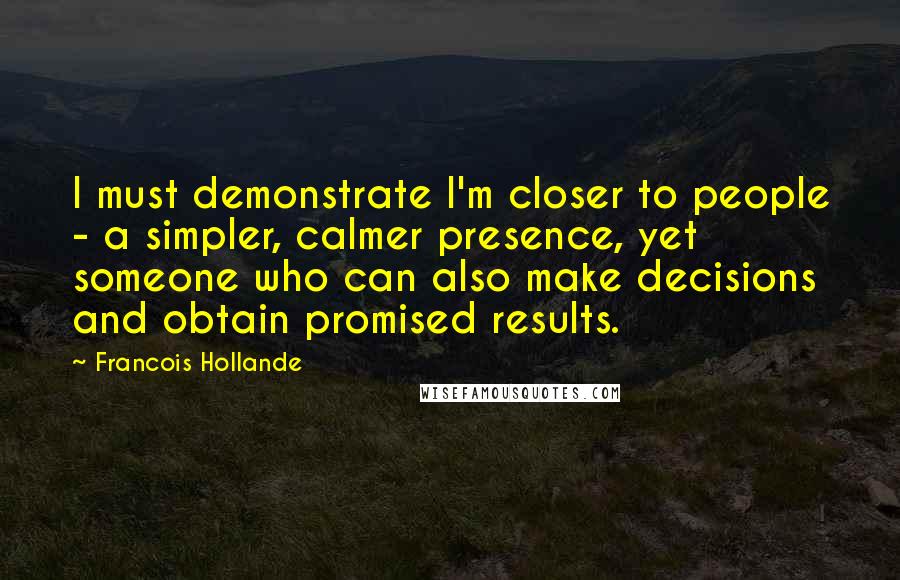 Francois Hollande Quotes: I must demonstrate I'm closer to people - a simpler, calmer presence, yet someone who can also make decisions and obtain promised results.