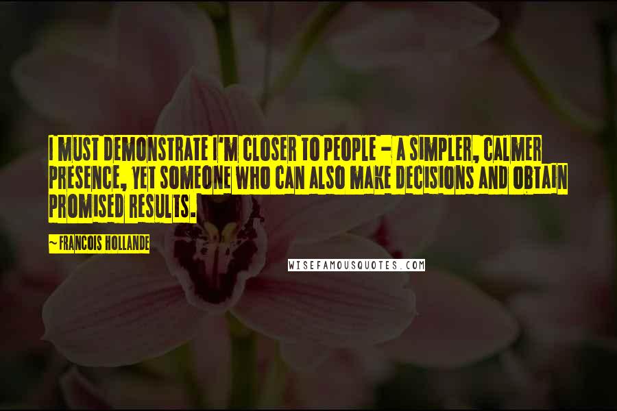 Francois Hollande Quotes: I must demonstrate I'm closer to people - a simpler, calmer presence, yet someone who can also make decisions and obtain promised results.