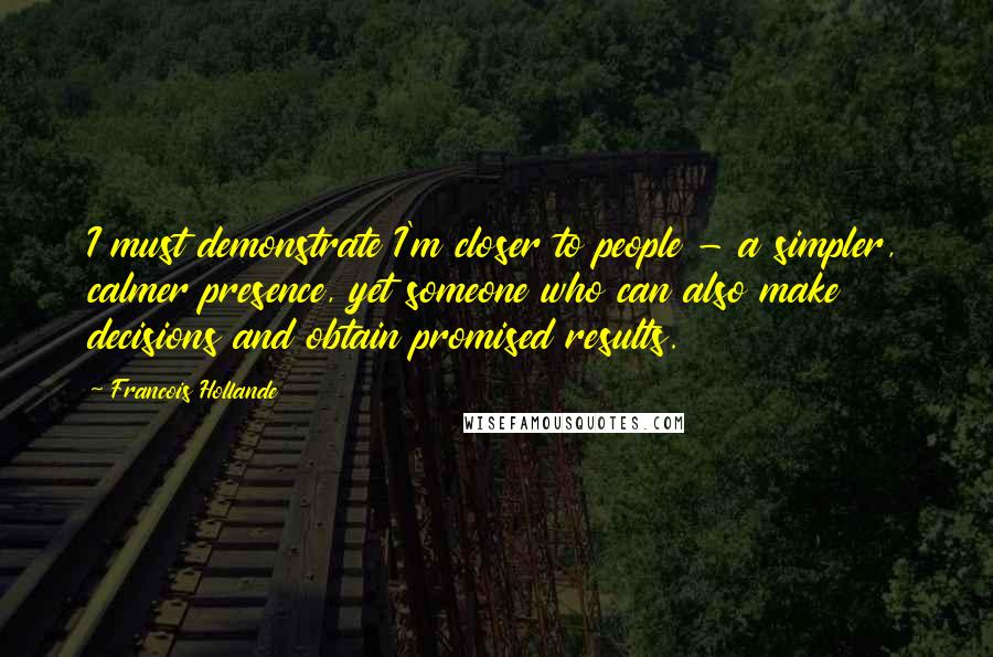 Francois Hollande Quotes: I must demonstrate I'm closer to people - a simpler, calmer presence, yet someone who can also make decisions and obtain promised results.