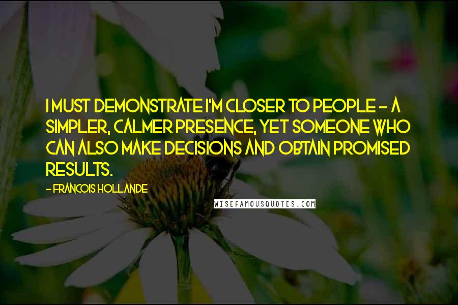 Francois Hollande Quotes: I must demonstrate I'm closer to people - a simpler, calmer presence, yet someone who can also make decisions and obtain promised results.