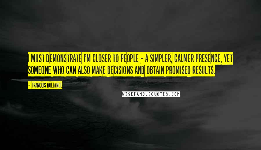 Francois Hollande Quotes: I must demonstrate I'm closer to people - a simpler, calmer presence, yet someone who can also make decisions and obtain promised results.