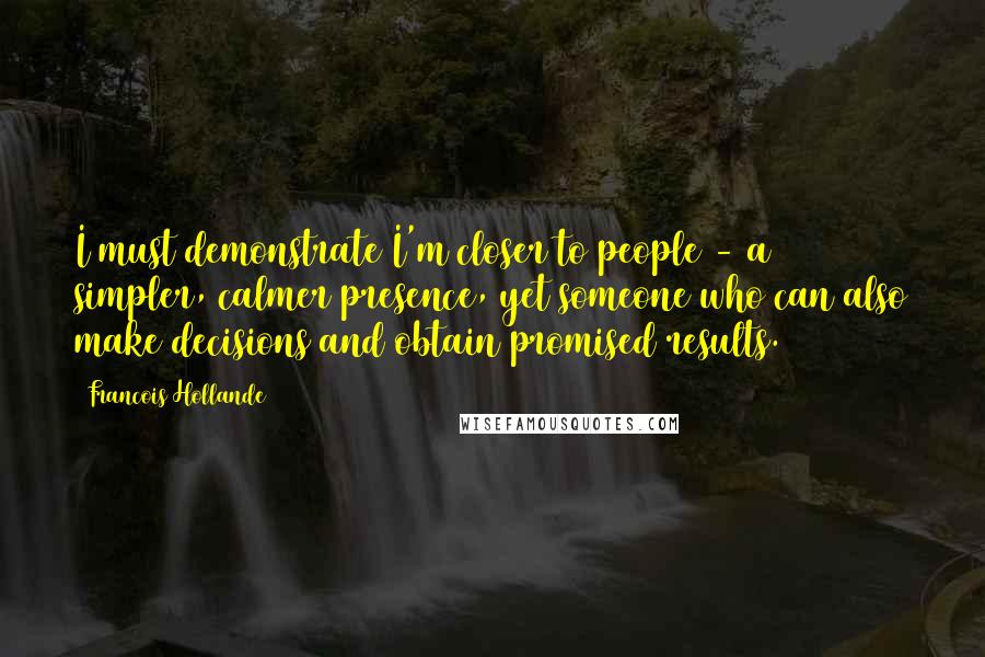 Francois Hollande Quotes: I must demonstrate I'm closer to people - a simpler, calmer presence, yet someone who can also make decisions and obtain promised results.