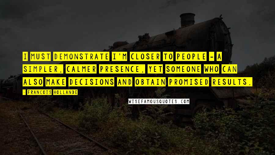 Francois Hollande Quotes: I must demonstrate I'm closer to people - a simpler, calmer presence, yet someone who can also make decisions and obtain promised results.