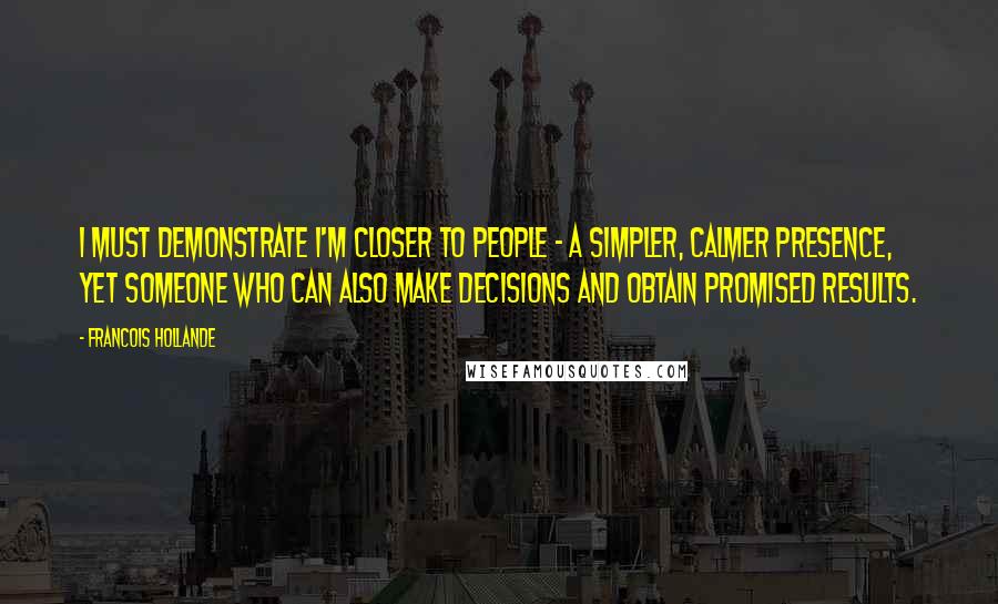 Francois Hollande Quotes: I must demonstrate I'm closer to people - a simpler, calmer presence, yet someone who can also make decisions and obtain promised results.