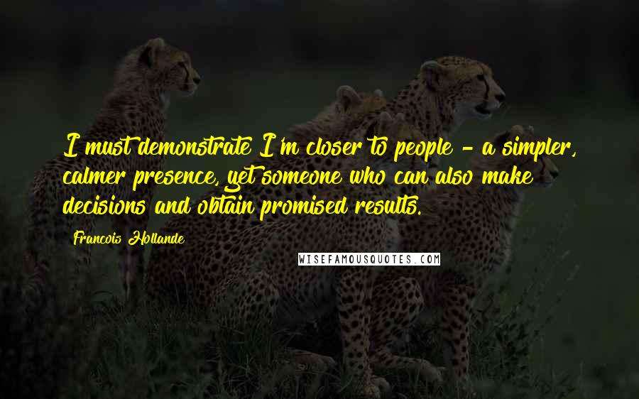 Francois Hollande Quotes: I must demonstrate I'm closer to people - a simpler, calmer presence, yet someone who can also make decisions and obtain promised results.