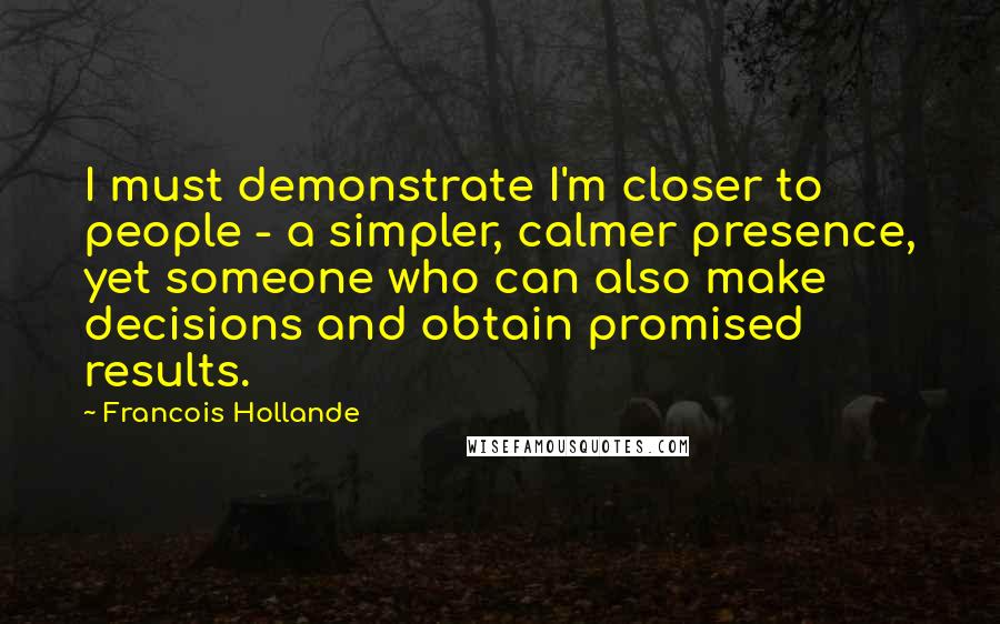 Francois Hollande Quotes: I must demonstrate I'm closer to people - a simpler, calmer presence, yet someone who can also make decisions and obtain promised results.