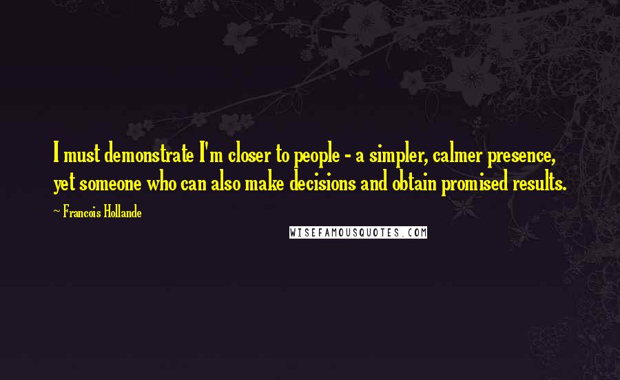 Francois Hollande Quotes: I must demonstrate I'm closer to people - a simpler, calmer presence, yet someone who can also make decisions and obtain promised results.