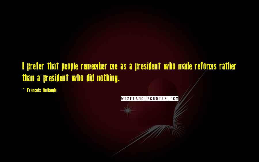 Francois Hollande Quotes: I prefer that people remember me as a president who made reforms rather than a president who did nothing.